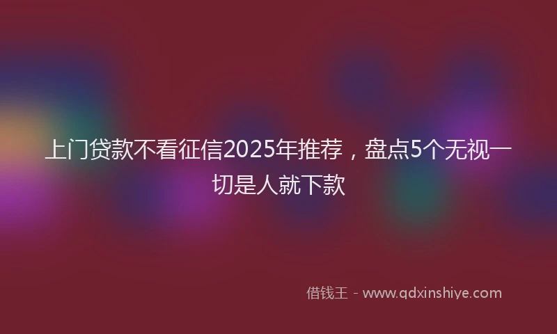 上门贷款不看征信2025年推荐，盘点5个无视一切是人就下款