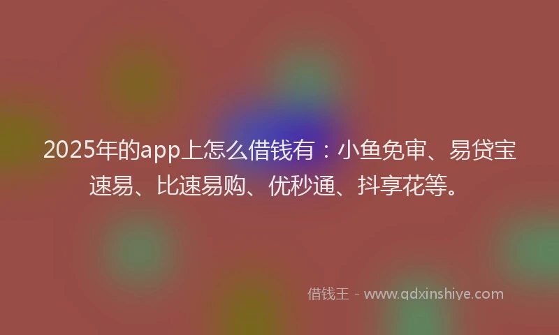 2025年的app上怎么借钱有：小鱼免审、易贷宝速易、比速易购、优秒通、抖享花等。