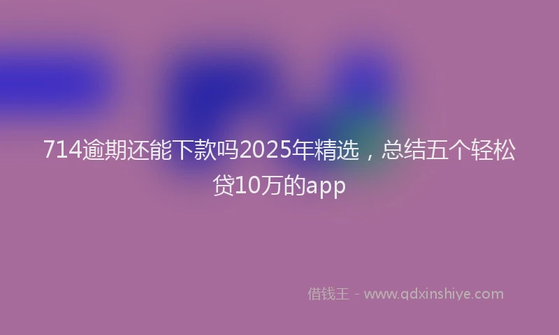 714逾期还能下款吗2025年精选，总结五个轻松贷10万的app