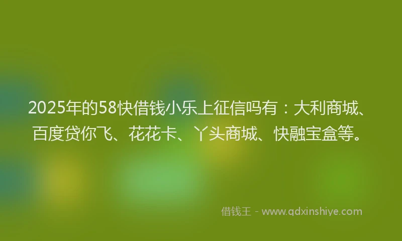 2025年的58快借钱小乐上征信吗有：大利商城、百度贷你飞、花花卡、丫头商城、快融宝盒等。