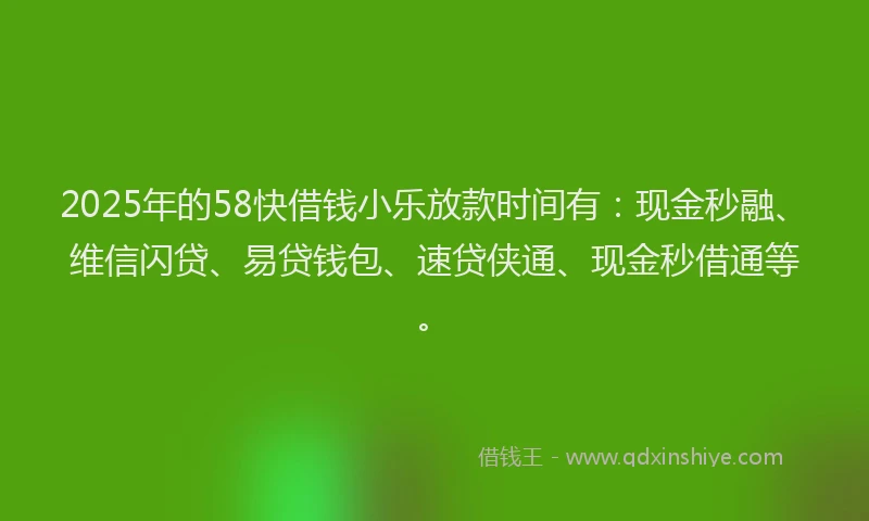 2025年的58快借钱小乐放款时间有：现金秒融、维信闪贷、易贷钱包、速贷侠通、现金秒借通等。