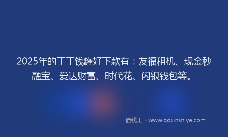 2025年的丁丁钱罐好下款有：友福租机、现金秒融宝、爱达财富、时代花、闪银钱包等。
