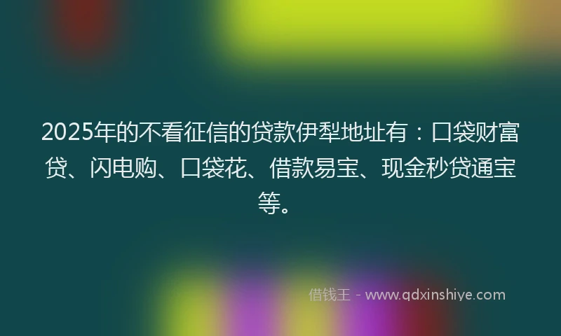 2025年的不看征信的贷款伊犁地址有：口袋财富贷、闪电购、口袋花、借款易宝、现金秒贷通宝等。