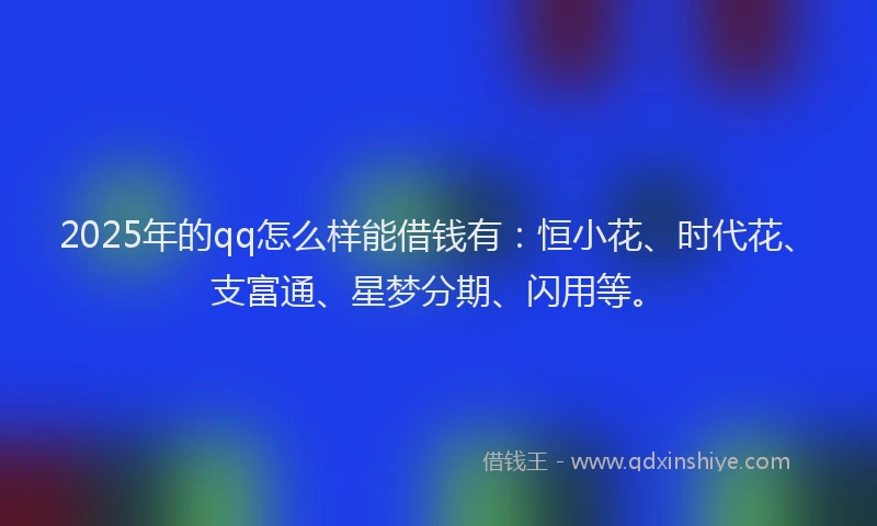 2025年的qq怎么样能借钱有：恒小花、时代花、支富通、星梦分期、闪用等。