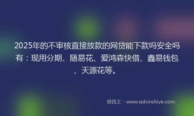 2025年的不审核直接放款的网贷能下款吗安全吗有：现用分期、随易花、爱鸿森快借、鑫易钱包、天源花等。