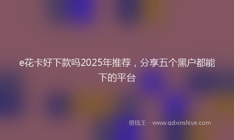e花卡好下款吗2025年推荐，分享五个黑户都能下的平台