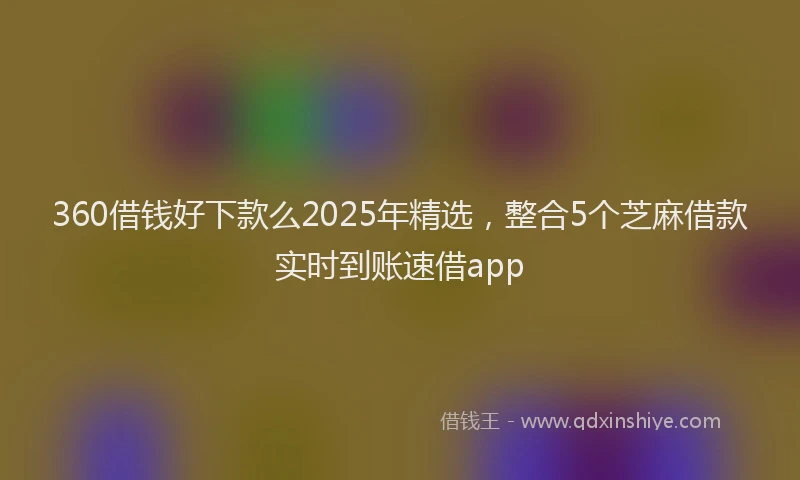 360借钱好下款么2025年精选，整合5个芝麻借款实时到账速借app