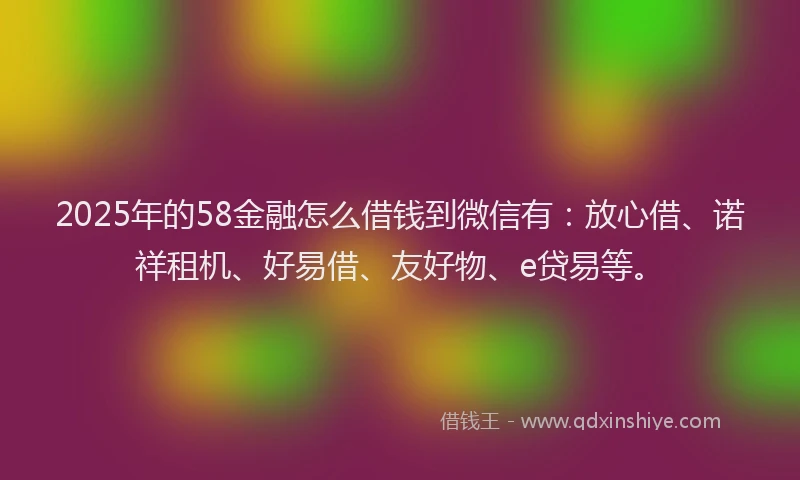 2025年的58金融怎么借钱到微信有：放心借、诺祥租机、好易借、友好物、e贷易等。