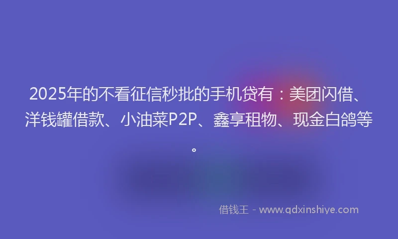 2025年的不看征信秒批的手机贷有：美团闪借、洋钱罐借款、小油菜P2P、鑫享租物、现金白鸽等。