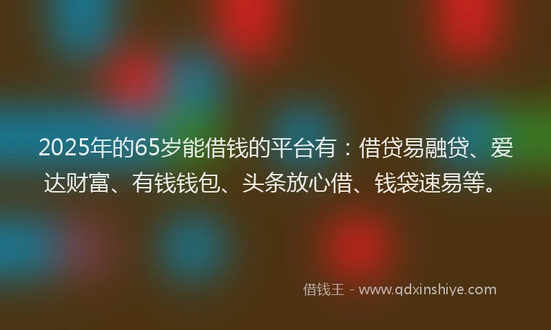 2025年的65岁能借钱的平台有：借贷易融贷、爱达财富、有钱钱包、头条放心借、钱袋速易等。