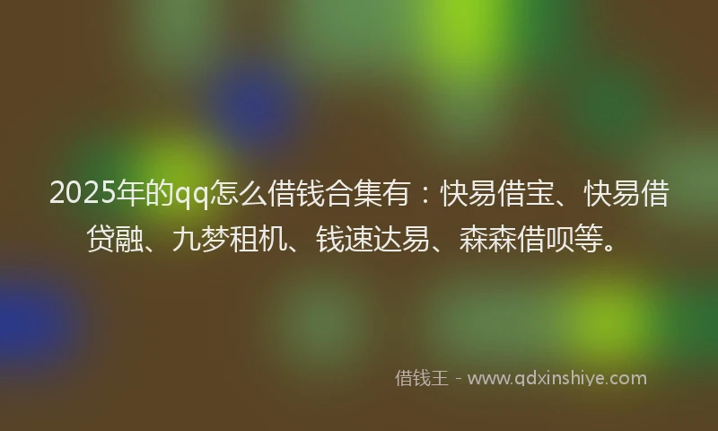 2025年的qq怎么借钱合集有：快易借宝、快易借贷融、九梦租机、钱速达易、森森借呗等。