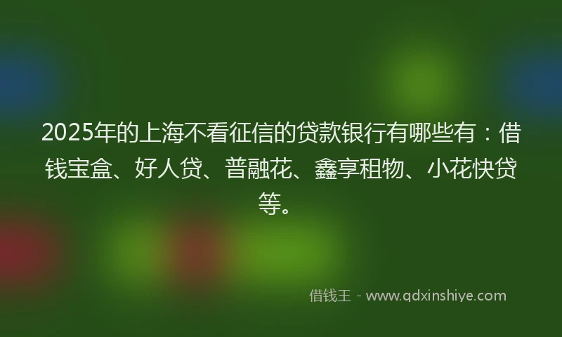 2025年的上海不看征信的贷款银行有哪些有：借钱宝盒、好人贷、普融花、鑫享租物、小花快贷等。