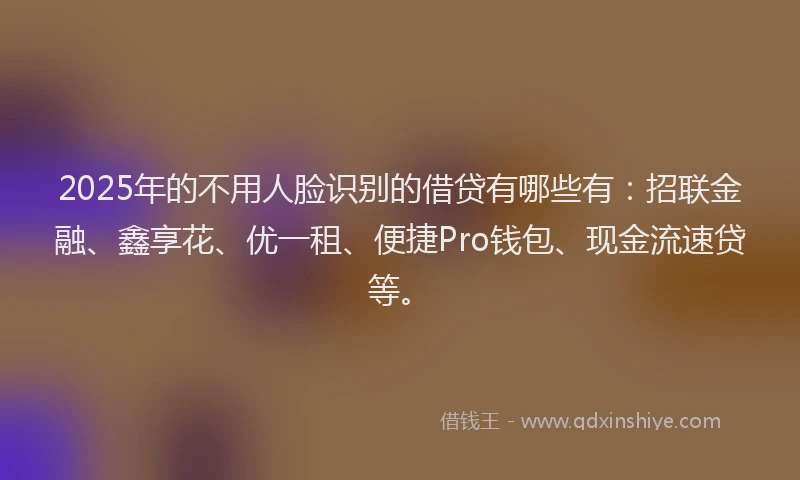 2025年的不用人脸识别的借贷有哪些有：招联金融、鑫享花、优一租、便捷Pro钱包、现金流速贷等。