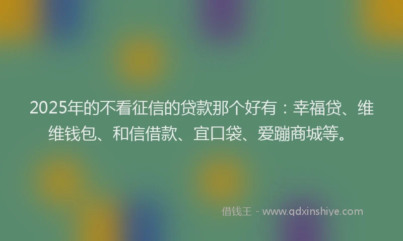2025年的不看征信的贷款那个好有：幸福贷、维维钱包、和信借款、宜口袋、爱蹦商城等。