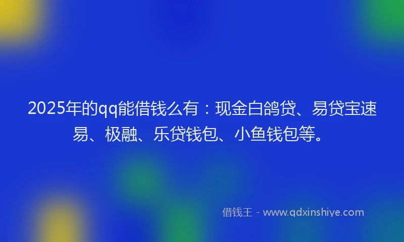 2025年的qq能借钱么有：现金白鸽贷、易贷宝速易、极融、乐贷钱包、小鱼钱包等。
