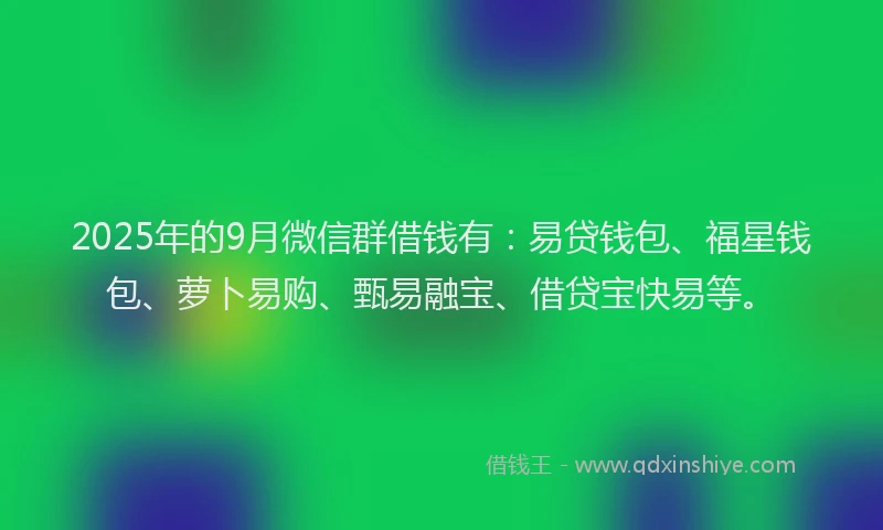 2025年的9月微信群借钱有：易贷钱包、福星钱包、萝卜易购、甄易融宝、借贷宝快易等。