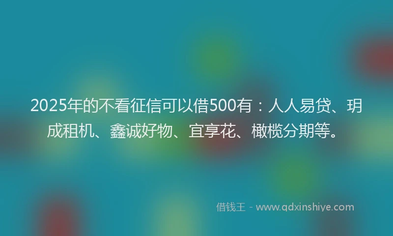 2025年的不看征信可以借500有：人人易贷、玥成租机、鑫诚好物、宜享花、橄榄分期等。