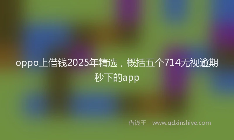 oppo上借钱2025年精选，概括五个714无视逾期秒下的app