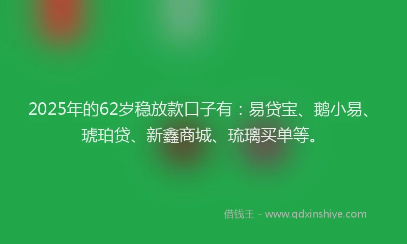 2025年的62岁稳放款口子有：易贷宝、鹅小易、琥珀贷、新鑫商城、琉璃买单等。