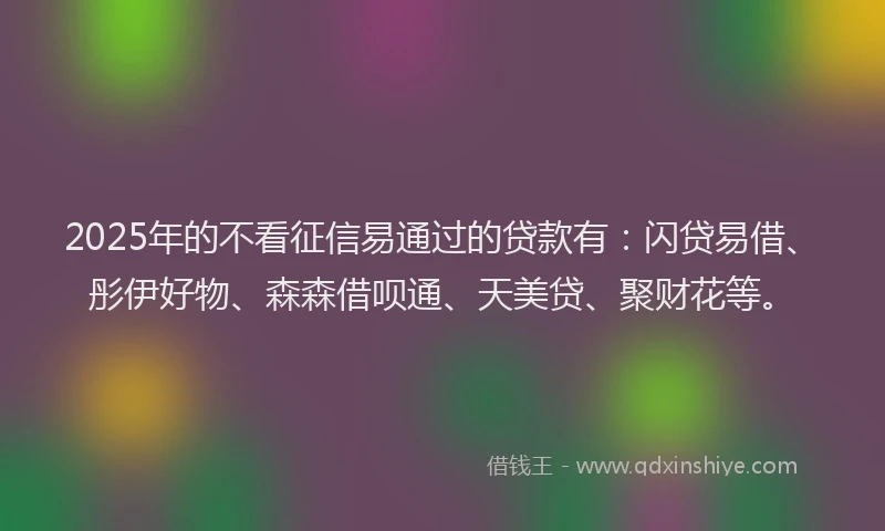 2025年的不看征信易通过的贷款有：闪贷易借、彤伊好物、森森借呗通、天美贷、聚财花等。