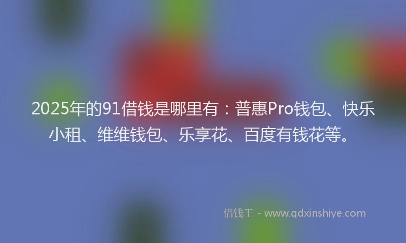 2025年的91借钱是哪里有：普惠Pro钱包、快乐小租、维维钱包、乐享花、百度有钱花等。