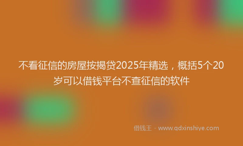 不看征信的房屋按揭贷2025年精选，概括5个20岁可以借钱平台不查征信的软件
