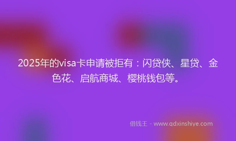 2025年的visa卡申请被拒有：闪贷侠、星贷、金色花、启航商城、樱桃钱包等。