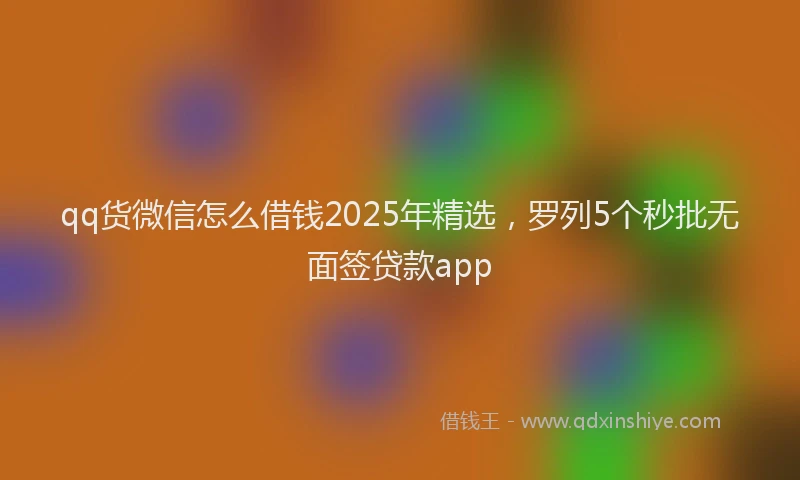 qq货微信怎么借钱2025年精选，罗列5个秒批无面签贷款app