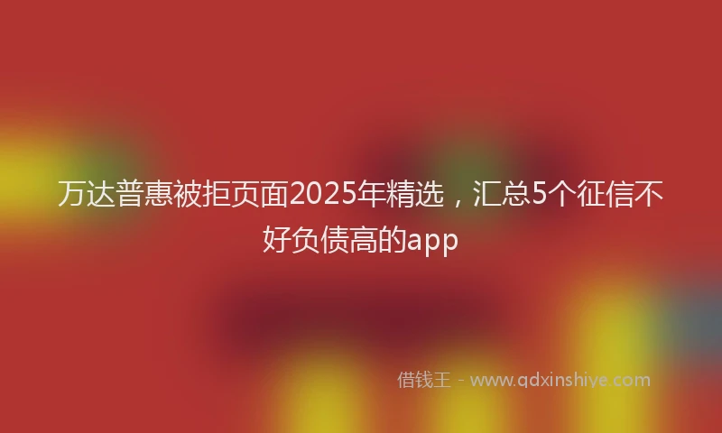 万达普惠被拒页面2025年精选，汇总5个征信不好负债高的app