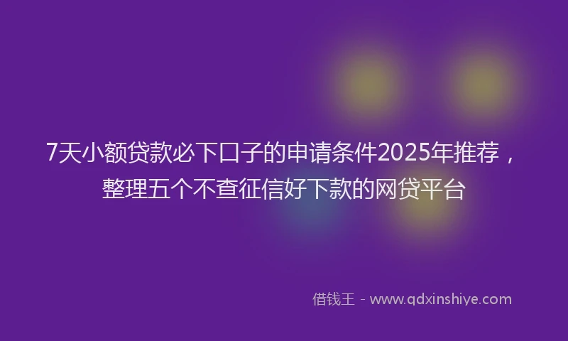 7天小额贷款必下口子的申请条件2025年推荐，整理五个不查征信好下款的网贷平台