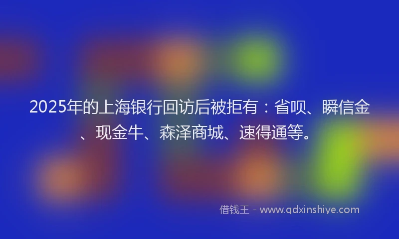 2025年的上海银行回访后被拒有：省呗、瞬信金、现金牛、森泽商城、速得通等。