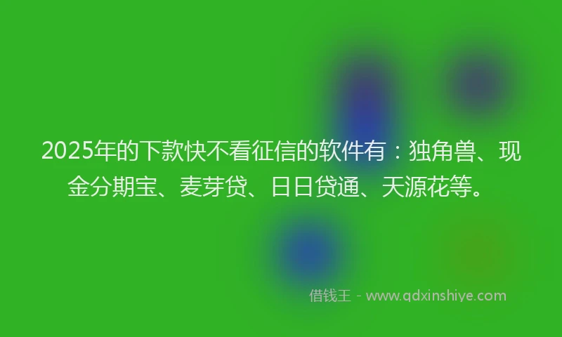 2025年的下款快不看征信的软件有：独角兽、现金分期宝、麦芽贷、日日贷通、天源花等。