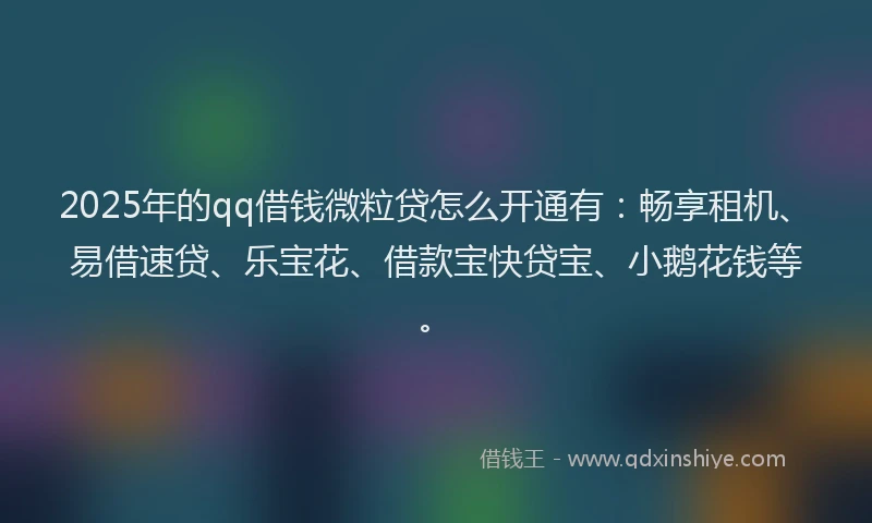 2025年的qq借钱微粒贷怎么开通有：畅享租机、易借速贷、乐宝花、借款宝快贷宝、小鹅花钱等。