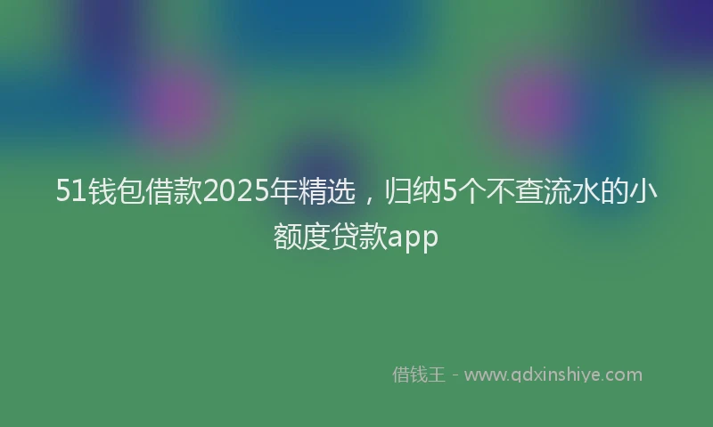 51钱包借款2025年精选，归纳5个不查流水的小额度贷款app