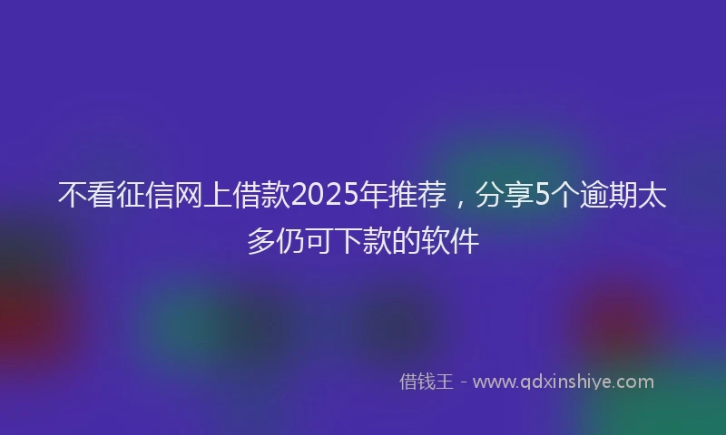 不看征信网上借款2025年推荐，分享5个逾期太多仍可下款的软件