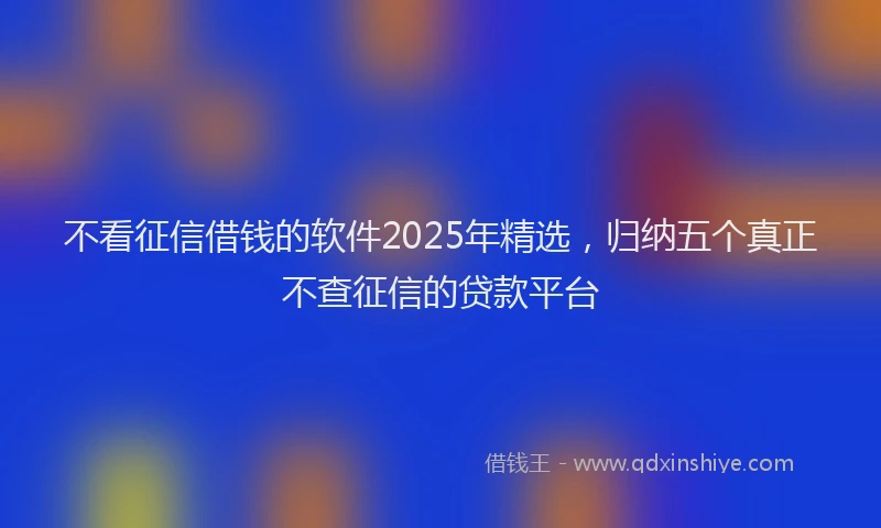 不看征信借钱的软件2025年精选，归纳五个真正不查征信的贷款平台