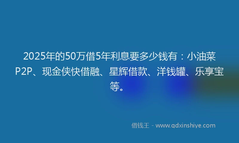 2025年的50万借5年利息要多少钱有：小油菜P2P、现金侠快借融、星辉借款、洋钱罐、乐享宝等。