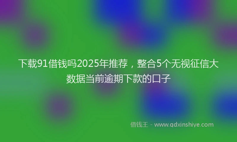 下载91借钱吗2025年推荐，整合5个无视征信大数据当前逾期下款的口子