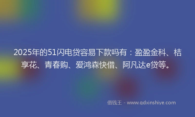 2025年的51闪电贷容易下款吗有：盈盈金科、桔享花、青春购、爱鸿森快借、阿凡达e贷等。