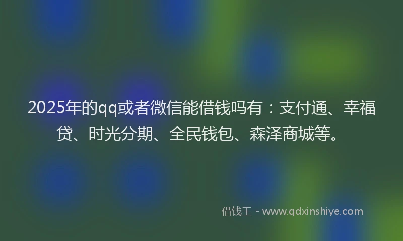 2025年的qq或者微信能借钱吗有：支付通、幸福贷、时光分期、全民钱包、森泽商城等。