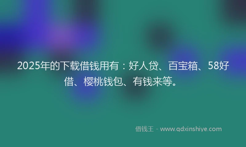 2025年的下载借钱用有：好人贷、百宝箱、58好借、樱桃钱包、有钱来等。