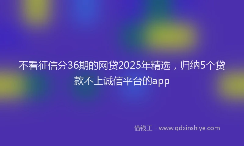 不看征信分36期的网贷2025年精选，归纳5个贷款不上诚信平台的app