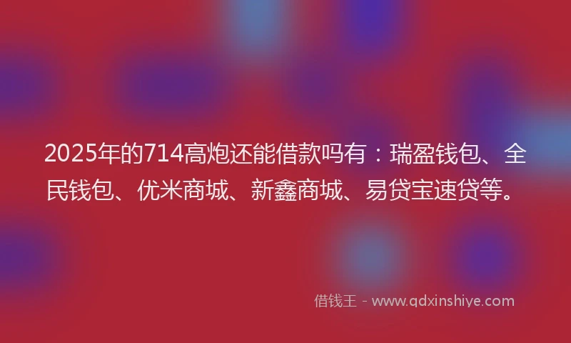 2025年的714高炮还能借款吗有：瑞盈钱包、全民钱包、优米商城、新鑫商城、易贷宝速贷等。
