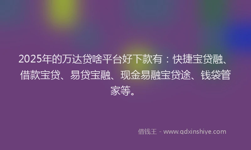 2025年的万达贷啥平台好下款有：快捷宝贷融、借款宝贷、易贷宝融、现金易融宝贷途、钱袋管家等。