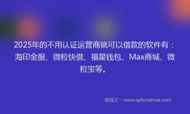 2025年的不用认证运营商就可以借款的软件有：海印金服、微粒快借、福星钱包、Max商城、微粒宝等。