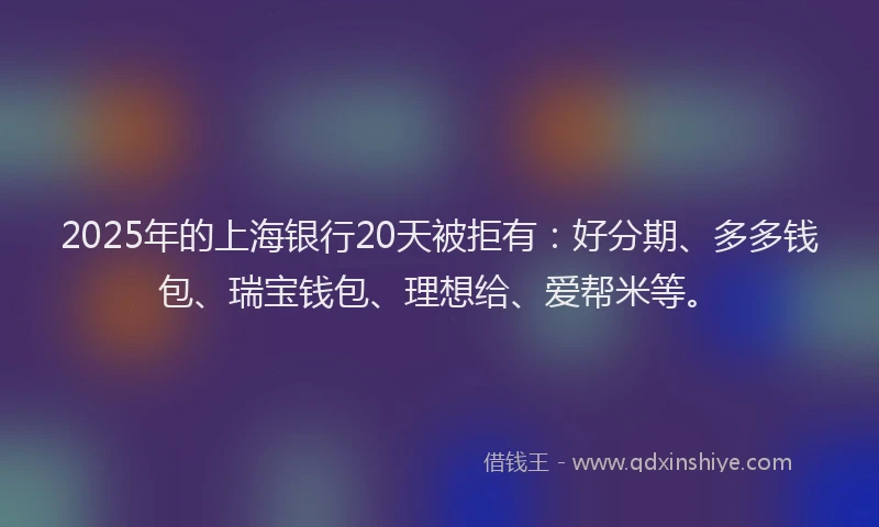 2025年的上海银行20天被拒有：好分期、多多钱包、瑞宝钱包、理想给、爱帮米等。