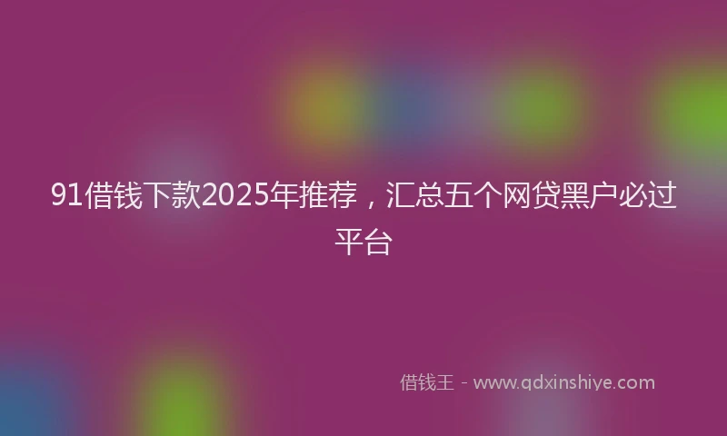 91借钱下款2025年推荐，汇总五个网贷黑户必过平台