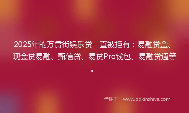 2025年的万贯街娱乐贷一直被拒有：易融贷盒、现金贷易融、甄信贷、易贷Pro钱包、易融贷通等。