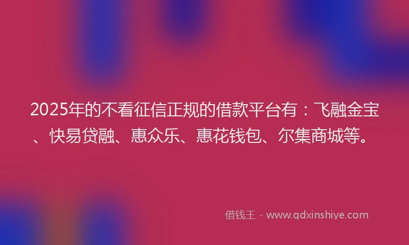 2025年的不看征信正规的借款平台有：飞融金宝、快易贷融、惠众乐、惠花钱包、尔集商城等。