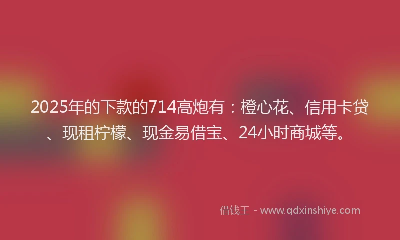 2025年的下款的714高炮有：橙心花、信用卡贷、现租柠檬、现金易借宝、24小时商城等。